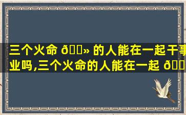 三个火命 🌻 的人能在一起干事业吗,三个火命的人能在一起 🐠 干事业吗女孩